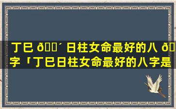 丁巳 🐴 日柱女命最好的八 🕸 字「丁巳日柱女命最好的八字是什么」